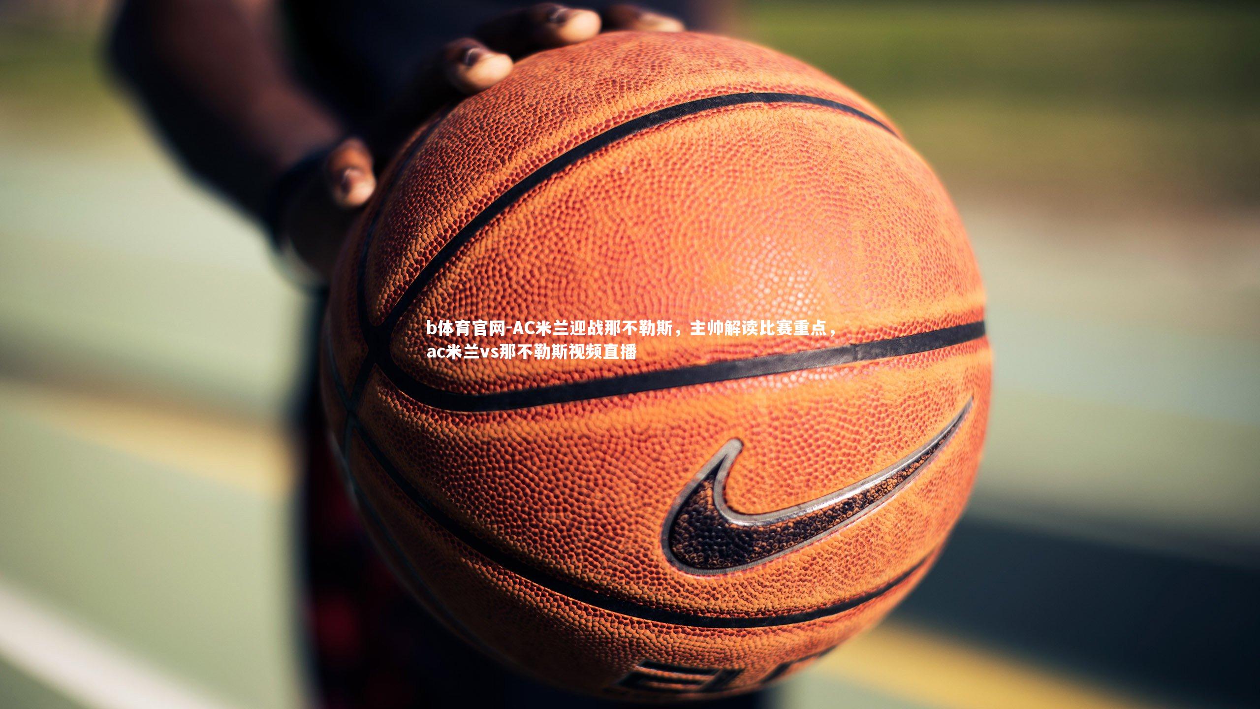 b体育官网-AC米兰迎战那不勒斯,主帅解读比赛重点,ac米兰vs那不勒斯视频直播