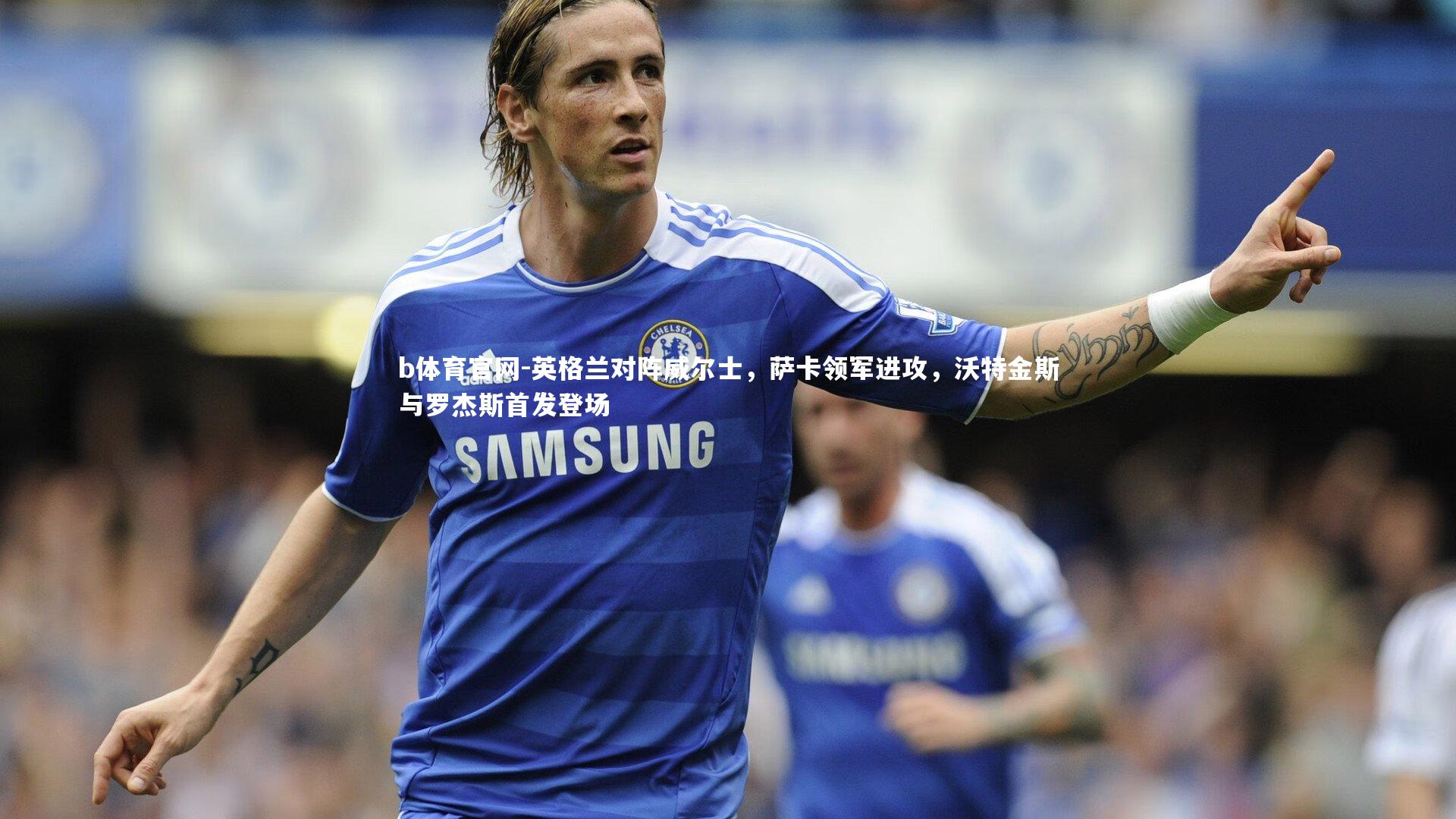 b体育官网-英格兰对阵威尔士，萨卡领军进攻，沃特金斯与罗杰斯首发登场